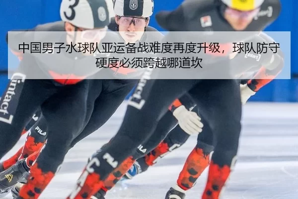 中国男子水球队亚运备战难度再度升级，球队防守硬度必须跨越哪道坎