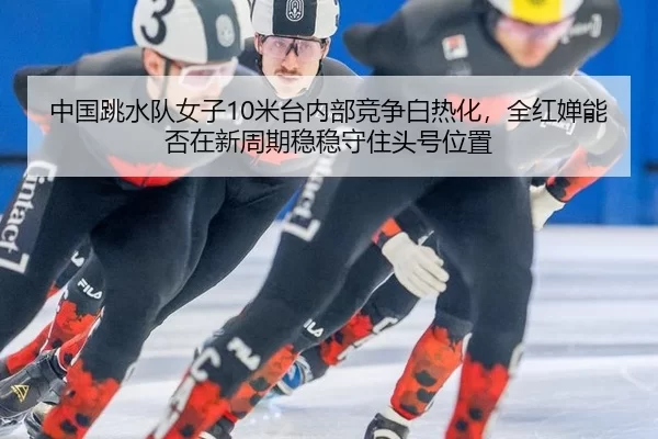中国跳水队女子10米台内部竞争白热化，全红婵能否在新周期稳稳守住头号位置
