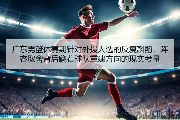 广东男篮休赛期针对外援人选的反复斟酌，阵容取舍背后藏着球队重建方向的现实考量